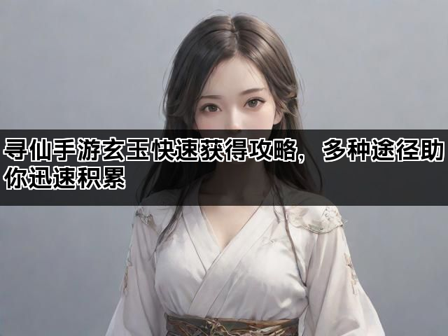 寻仙手游玄玉快速获得攻略，多种途径助你迅速积累