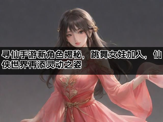 寻仙手游新角色揭秘，跳舞女娃加入，仙侠世界再添灵动之姿