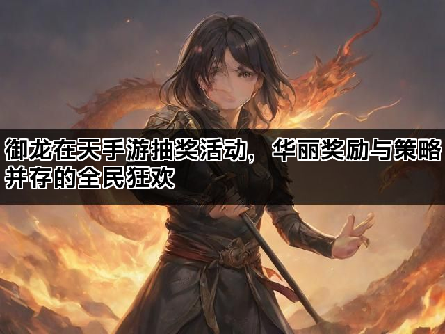 御龙在天手游抽奖活动，华丽奖励与策略并存的全民狂欢
