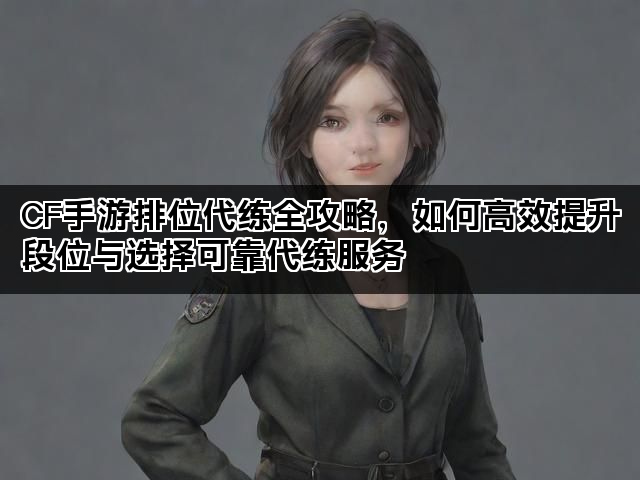 CF手游排位代练全攻略，如何高效提升段位与选择可靠代练服务