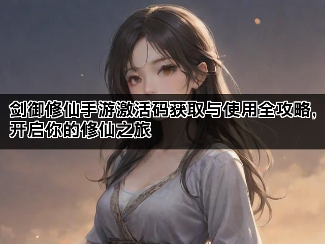 剑御修仙手游激活码获取与使用全攻略，开启你的修仙之旅