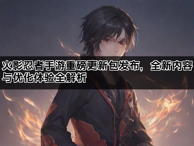 火影忍者手游重磅更新包发布，全新内容与优化体验全解析