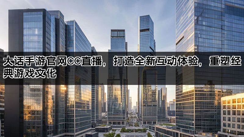 大话手游官网CC直播，打造全新互动体验，重塑经典游戏文化