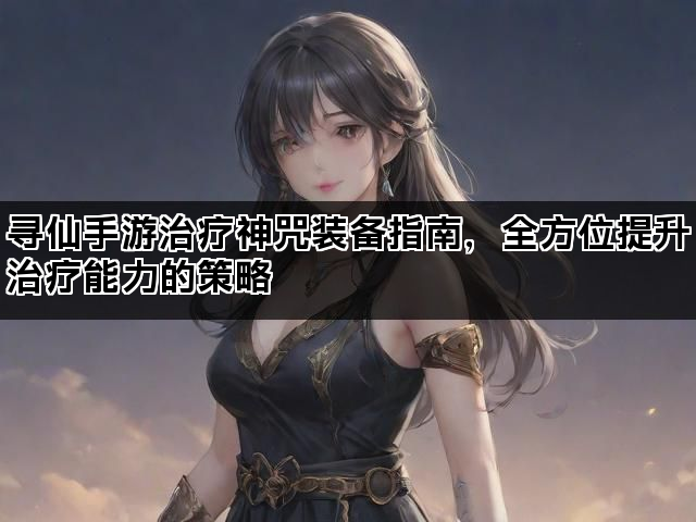 寻仙手游治疗神咒装备指南，全方位提升治疗能力的策略