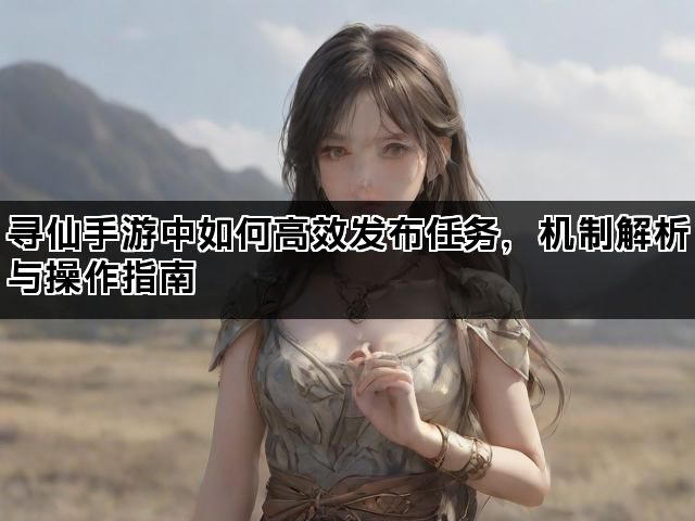 寻仙手游中如何高效发布任务，机制解析与操作指南