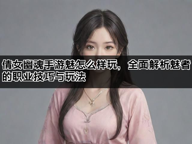 倩女幽魂手游魅怎么样玩，全面解析魅者的职业技巧与玩法