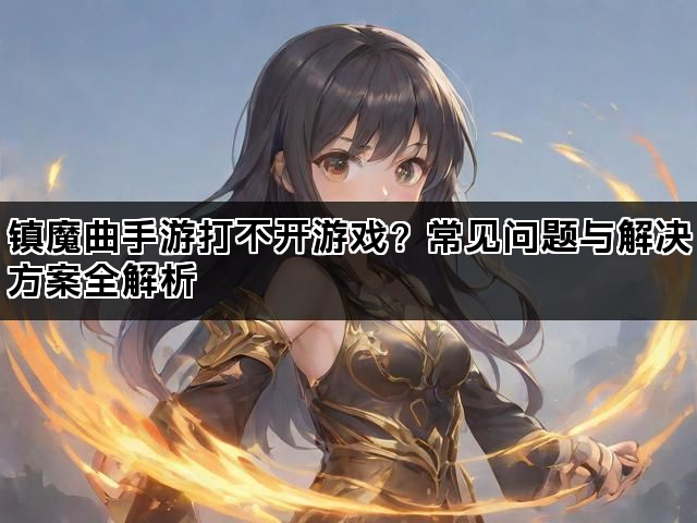 镇魔曲手游打不开游戏？常见问题与解决方案全解析