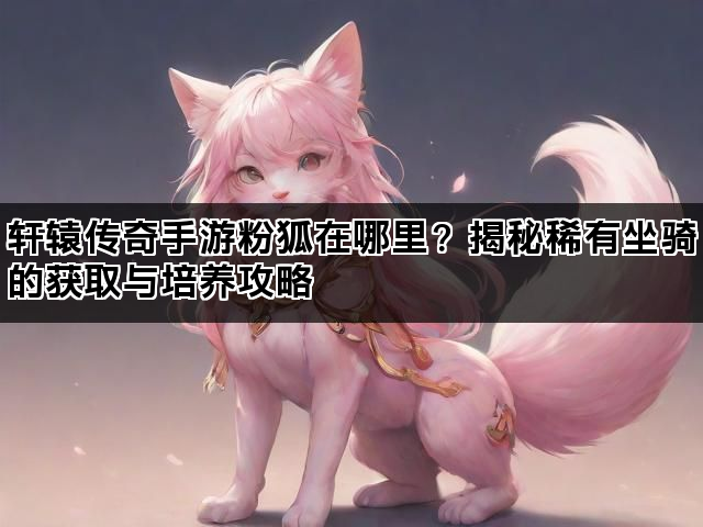 轩辕传奇手游粉狐在哪里？揭秘稀有坐骑的获取与培养攻略