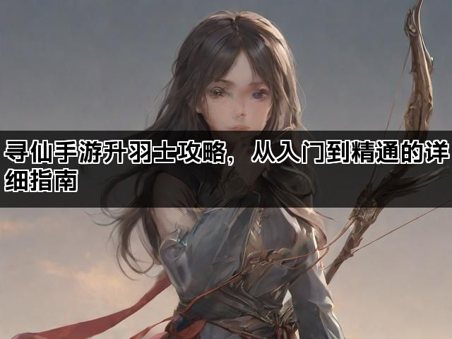 寻仙手游升羽士攻略，从入门到精通的详细指南