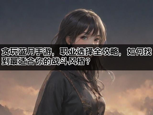 贪玩蓝月手游，职业选择全攻略，如何找到最适合你的战斗风格？