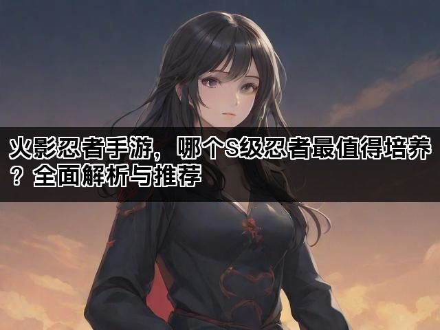 火影忍者手游，哪个S级忍者最值得培养？全面解析与推荐