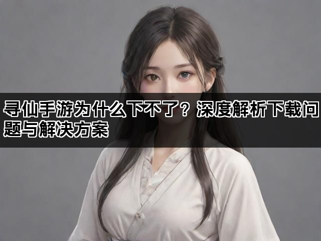寻仙手游为什么下不了？深度解析下载问题与解决方案