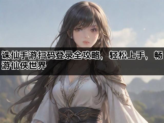 诛仙手游扫码登录全攻略，轻松上手，畅游仙侠世界