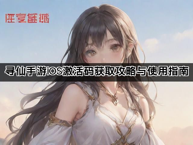 寻仙手游iOS激活码获取攻略与使用指南