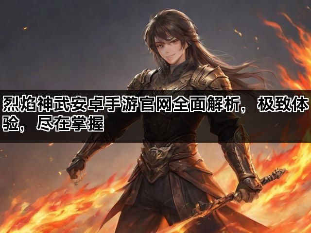 烈焰神武安卓手游官网全面解析，极致体验，尽在掌握