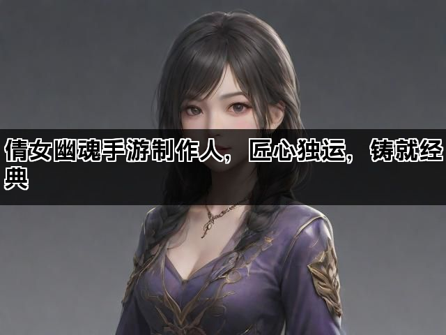 倩女幽魂手游制作人，匠心独运，铸就经典