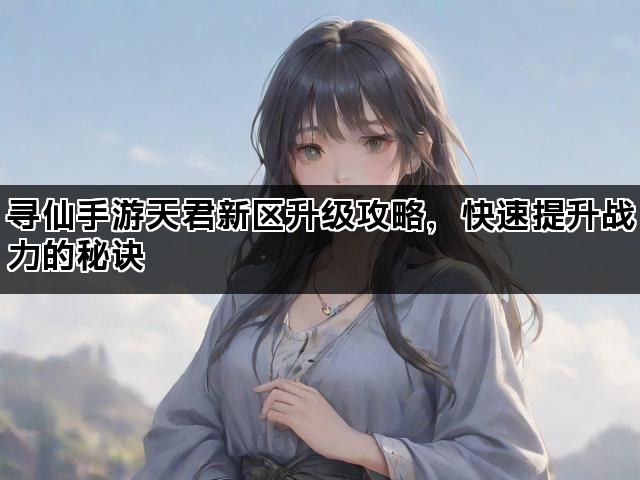 寻仙手游天君新区升级攻略，快速提升战力的秘诀