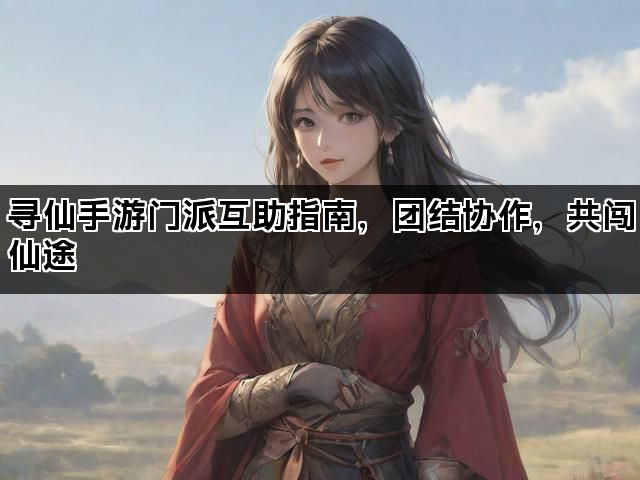 寻仙手游门派互助指南，团结协作，共闯仙途