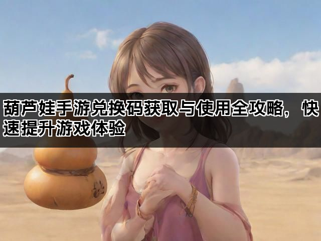 葫芦娃手游兑换码获取与使用全攻略，快速提升游戏体验