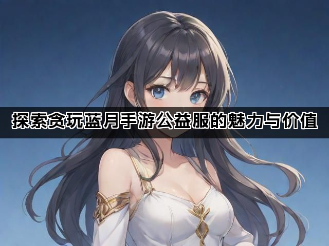 探索贪玩蓝月手游公益服的魅力与价值