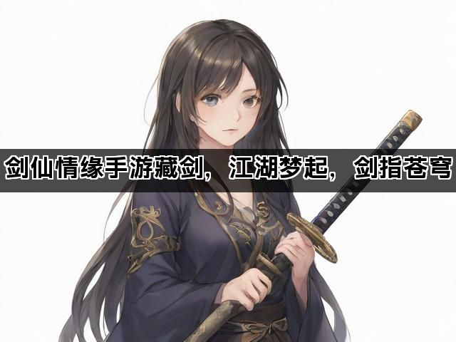剑仙情缘手游藏剑，江湖梦起，剑指苍穹