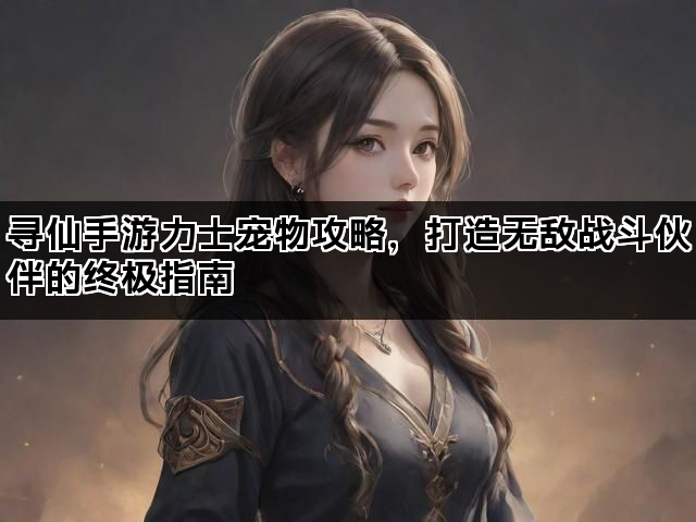 寻仙手游力士宠物攻略，打造无敌战斗伙伴的终极指南