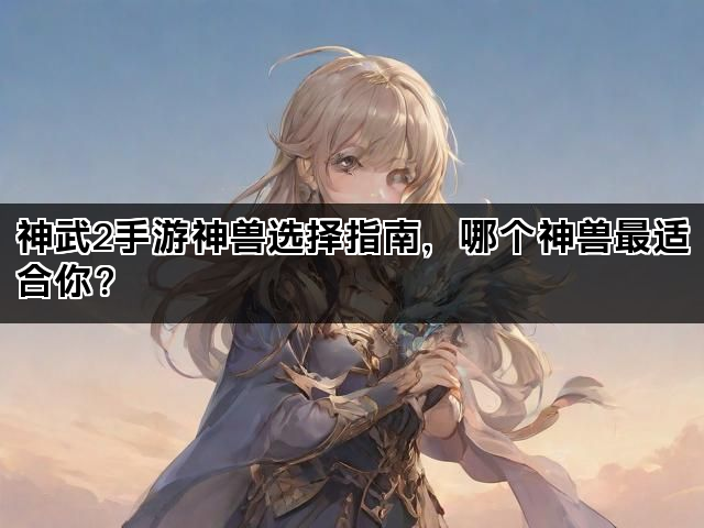 神武2手游神兽选择指南，哪个神兽最适合你？