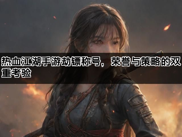 热血江湖手游劫镖称号，荣誉与策略的双重考验