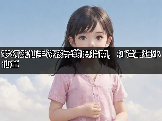 梦幻诛仙手游孩子转职指南，打造最强小仙童
