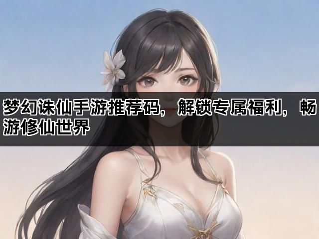 梦幻诛仙手游推荐码，解锁专属福利，畅游修仙世界