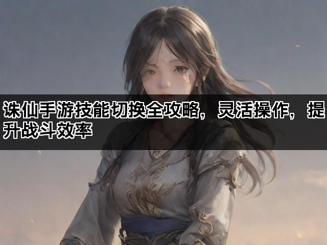 诛仙手游技能切换全攻略，灵活操作，提升战斗效率