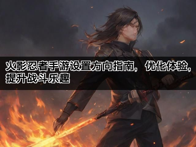 火影忍者手游设置方向指南，优化体验，提升战斗乐趣
