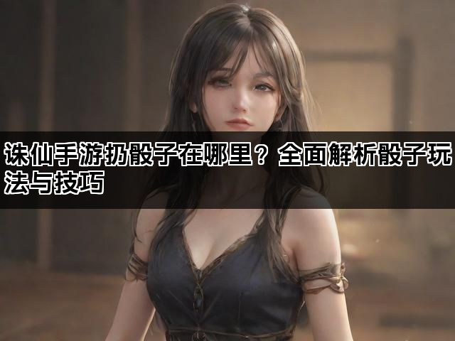 诛仙手游扔骰子在哪里？全面解析骰子玩法与技巧