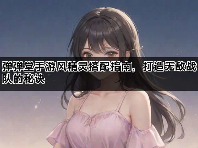 弹弹堂手游风精灵搭配指南，打造无敌战队的秘诀