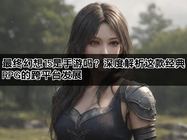 最终幻想15是手游吗？深度解析这款经典RPG的跨平台发展