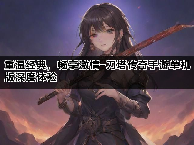重温经典，畅享激情—刀塔传奇手游单机版深度体验