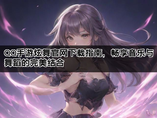 QQ手游炫舞官网下载指南，畅享音乐与舞蹈的完美结合