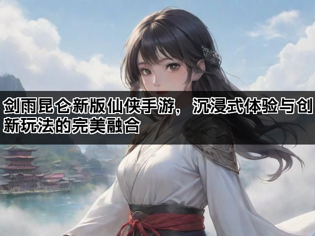 剑雨昆仑新版仙侠手游，沉浸式体验与创新玩法的完美融合