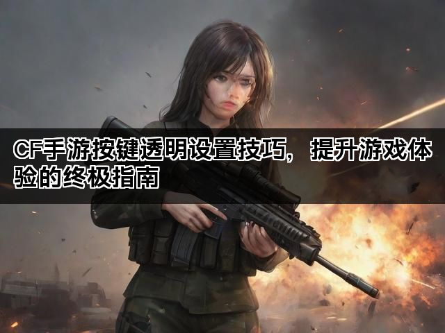 CF手游按键透明设置技巧，提升游戏体验的终极指南