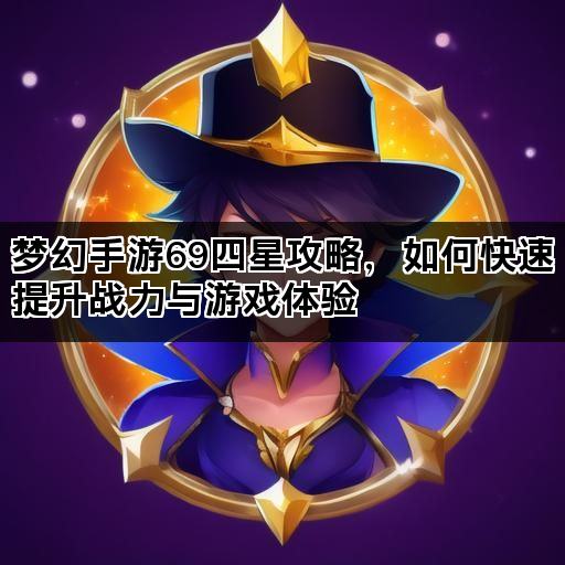 梦幻手游69四星攻略，如何快速提升战力与游戏体验