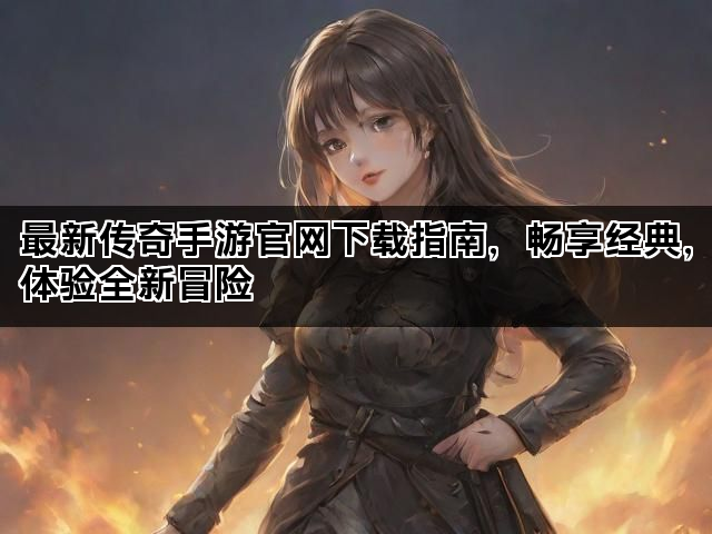 最新传奇手游官网下载指南，畅享经典，体验全新冒险