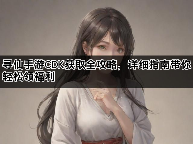 寻仙手游CDK获取全攻略，详细指南带你轻松领福利