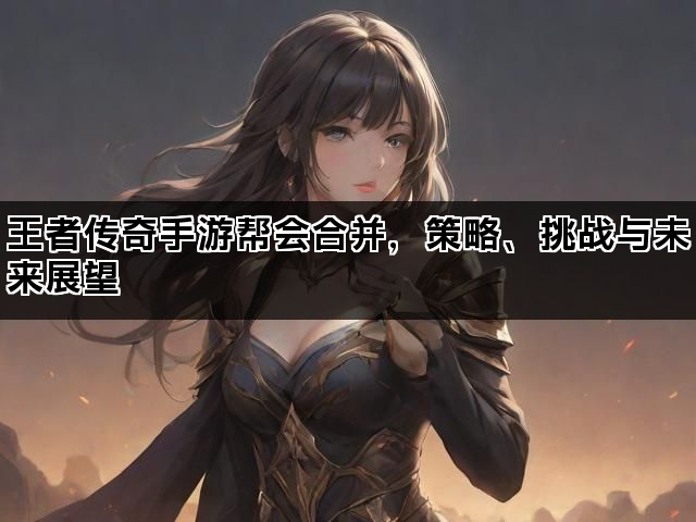 王者传奇手游帮会合并，策略、挑战与未来展望