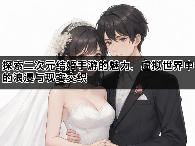 探索二次元结婚手游的魅力，虚拟世界中的浪漫与现实交织