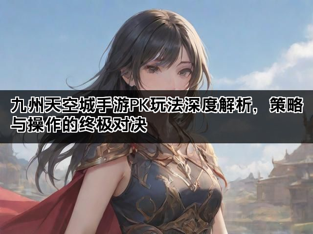 九州天空城手游PK玩法深度解析，策略与操作的终极对决