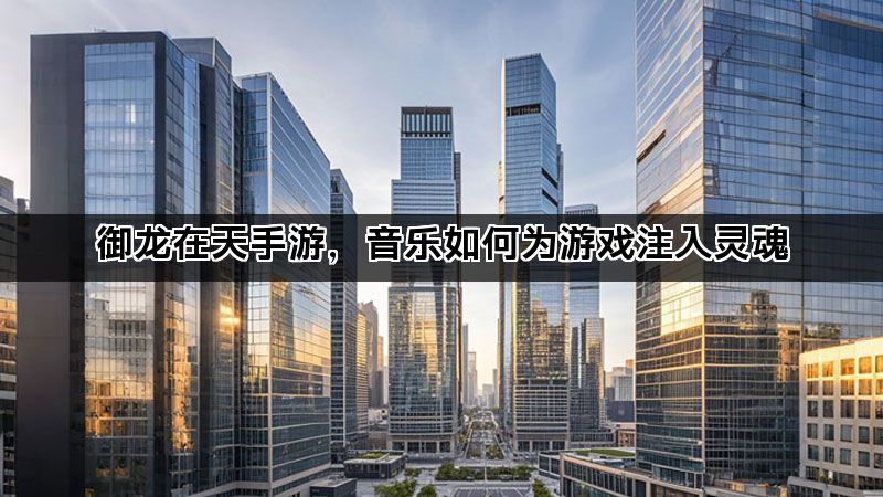御龙在天手游，音乐如何为游戏注入灵魂