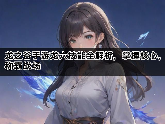 龙之谷手游龙六技能全解析，掌握核心，称霸战场
