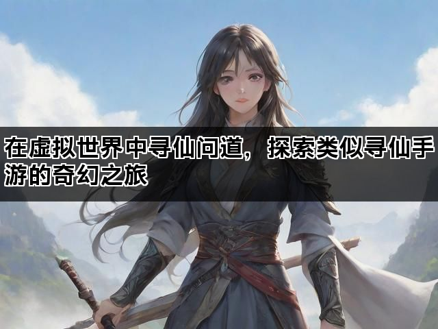 在虚拟世界中寻仙问道，探索类似寻仙手游的奇幻之旅