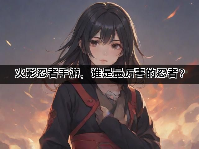 火影忍者手游，谁是最厉害的忍者？