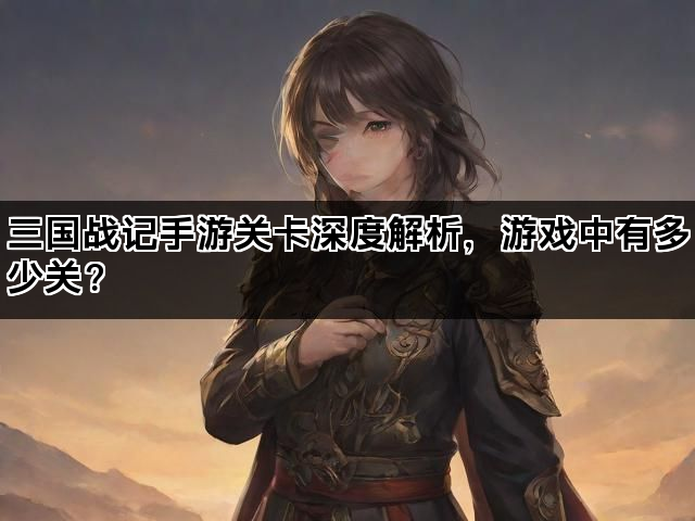 三国战记手游关卡深度解析，游戏中有多少关？
